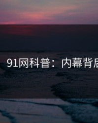 【紧急】91网科普：内幕背后5大爆点