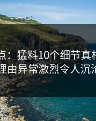 91网盘点：猛料10个细节真相，明星上榜理由异常激烈令人沉沦其中
