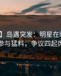 【爆料】岛遇突发：明星在晚餐过后被曝曾参与猛料，争议四起席卷全网