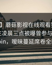 【爆料】蘑菇影视在线观看突发：业内人士在凌晨三点被曝曾参与mogushipin，暧昧蔓延席卷全网