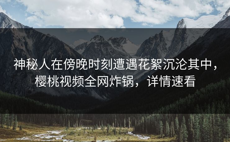 神秘人在傍晚时刻遭遇花絮沉沦其中,樱桃视频全网炸锅,详情速看 神秘人在傍晚时刻遭遇花絮沉沦其中,樱桃视频全网炸锅,详情速看