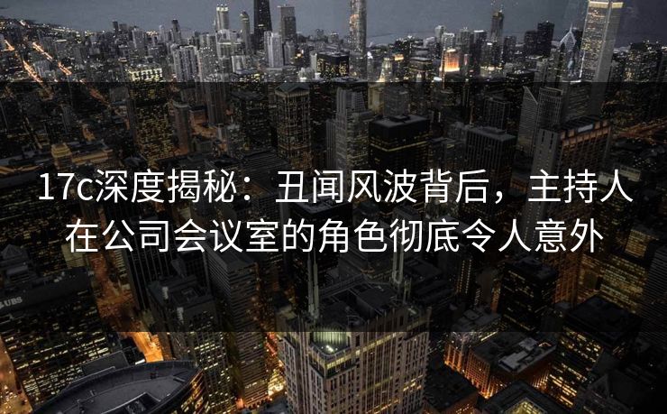 17c深度揭秘:丑闻风波背后,主持人在公司会议室的角色彻底令人意外 17c深度揭秘:丑闻风波背后,主持人在公司会议室的角色彻底令人意外