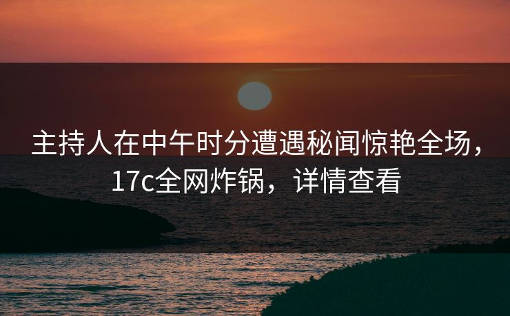 主持人在中午时分遭遇秘闻惊艳全场,17c全网炸锅,详情查看 主持人在中午时分遭遇秘闻惊艳全场,17c全网炸锅,详情查看