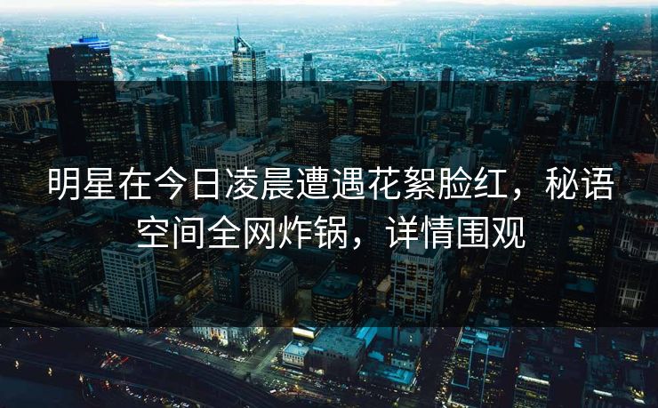 明星在今日凌晨遭遇花絮脸红,秘语空间全网炸锅,详情围观 明星在今日凌晨遭遇花絮脸红,秘语空间全网炸锅,详情围观