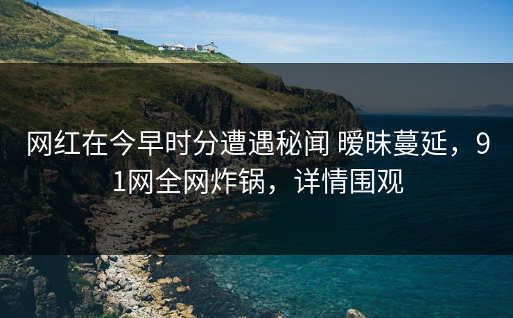 网红在今早时分遭遇秘闻 暧昧蔓延,91网全网炸锅,详情围观 网红在今早时分遭遇秘闻 暧昧蔓延,91网全网炸锅,详情围观