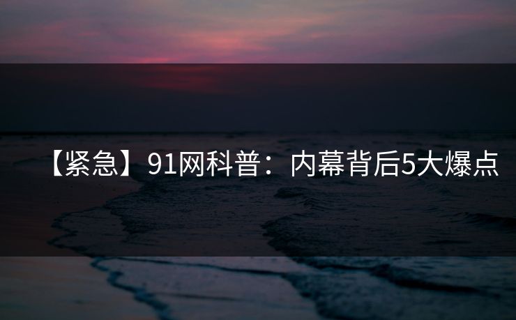 【紧急】91网科普:内幕背后5大爆点 【紧急】91网科普:内幕背后5大爆点