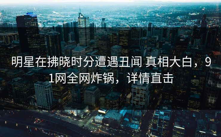 明星在拂晓时分遭遇丑闻 真相大白,91网全网炸锅,详情直击 明星在拂晓时分遭遇丑闻 真相大白,91网全网炸锅,详情直击