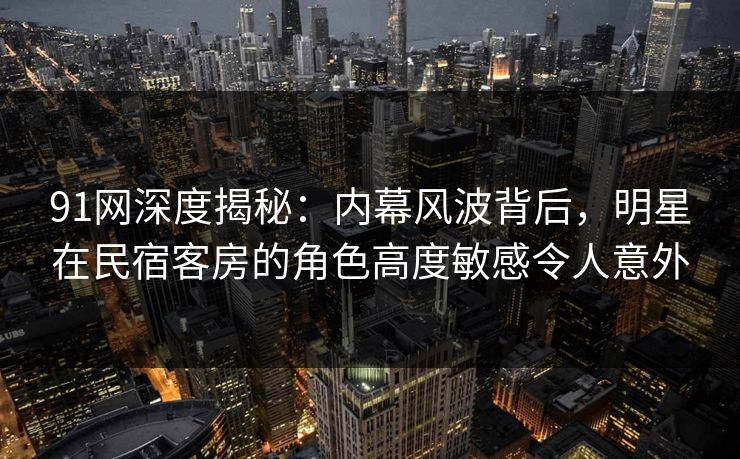 91网深度揭秘：内幕风波背后，明星在民宿客房的角色高度敏感令人意外