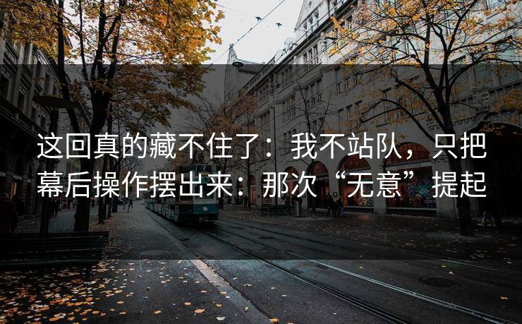 这回真的藏不住了:我不站队,只把幕后操作摆出来:那次“无意”提起 这回真的藏不住了:我不站队,只把幕后操作摆出来:那次“无意”提起