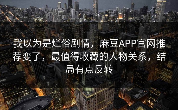 我以为是烂俗剧情，麻豆APP官网推荐变了，最值得收藏的人物关系，结局有点反转
