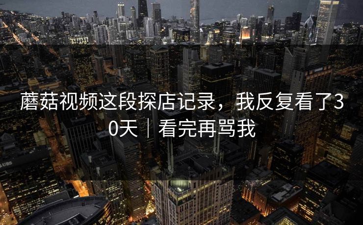 蘑菇视频这段探店记录,我反复看了30天|看完再骂我 蘑菇视频这段探店记录,我反复看了30天|看完再骂我
