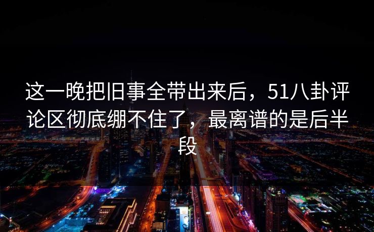 这一晚把旧事全带出来后,51八卦评论区彻底绷不住了,最离谱的是后半段 这一晚把旧事全带出来后,51八卦评论区彻底绷不住了,最离谱的是后半段