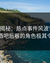 17c深度揭秘：热点事件风波背后，主持人在酒吧后巷的角色极其令人意外
