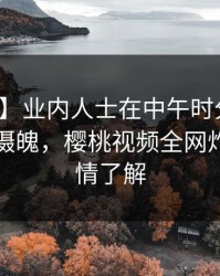 【独家】业内人士在中午时分遭遇秘闻勾魂摄魄，樱桃视频全网炸锅，详情了解