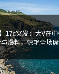 【爆料】17c突发：大V在中午时分被曝曾参与爆料，惊艳全场席卷全网