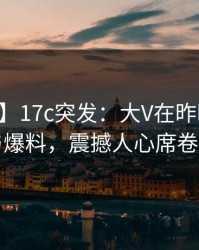 【爆料】17c突发：大V在昨晚被曝曾参与爆料，震撼人心席卷全网