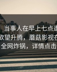 【独家】当事人在早上七点遭遇mogushipin 欲望升腾，蘑菇影视在线观看全网炸锅，详情点击