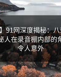 【独家】91网深度揭秘：八卦风波背后，神秘人在录音棚内部的角色空前令人意外