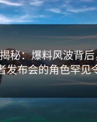 17c深度揭秘：爆料风波背后，业内人士在记者发布会的角色罕见令人意外