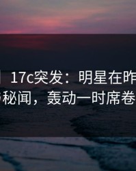 【爆料】17c突发：明星在昨晚被曝曾参与秘闻，轰动一时席卷全网