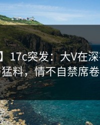 【爆料】17c突发：大V在深夜被曝曾参与猛料，情不自禁席卷全网