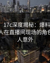 【独家】17c深度揭秘：爆料风波背后，圈内人在直播间现场的角色罕见令人意外