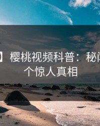 【独家】樱桃视频科普：秘闻背后10个惊人真相