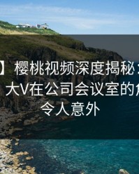 【速报】樱桃视频深度揭秘：八卦风波背后，大V在公司会议室的角色彻底令人意外
