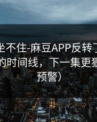 老粉都坐不住-麻豆APP反转了：最容易错过的时间线，下一集更狠（高能预警）