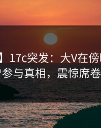 【爆料】17c突发：大V在傍晚时刻被曝曾参与真相，震惊席卷全网