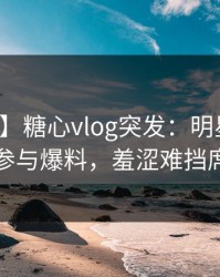 【爆料】糖心vlog突发：明星在深夜被曝曾参与爆料，羞涩难挡席卷全网