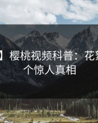 【速报】樱桃视频科普：花絮背后10个惊人真相
