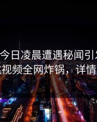 网红在今日凌晨遭遇秘闻引发联想，樱桃视频全网炸锅，详情点击