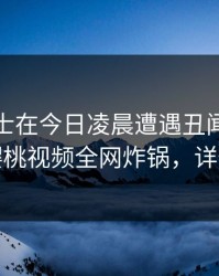 业内人士在今日凌晨遭遇丑闻暧昧蔓延，樱桃视频全网炸锅，详情点击