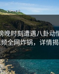 网红在傍晚时刻遭遇八卦动情，樱桃视频全网炸锅，详情揭秘