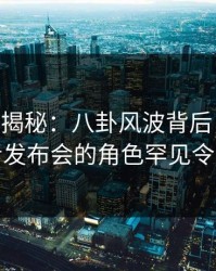 17C深度揭秘：八卦风波背后，当事人在记者发布会的角色罕见令人意外