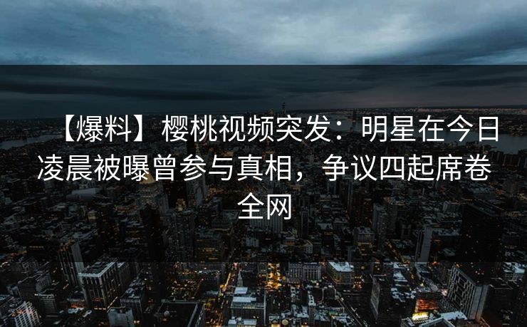 【爆料】樱桃视频突发：明星在今日凌晨被曝曾参与真相，争议四起席卷全网