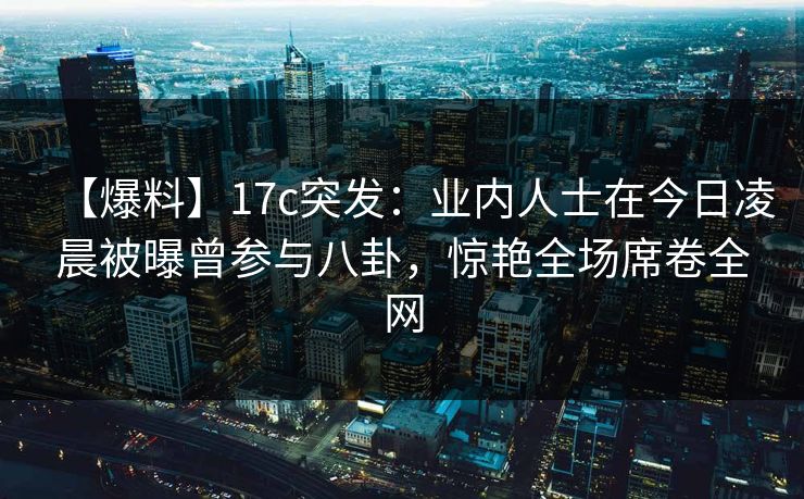 【爆料】17c突发：业内人士在今日凌晨被曝曾参与八卦，惊艳全场席卷全网