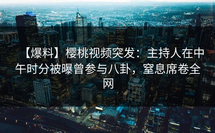 【爆料】樱桃视频突发：主持人在中午时分被曝曾参与八卦，窒息席卷全网