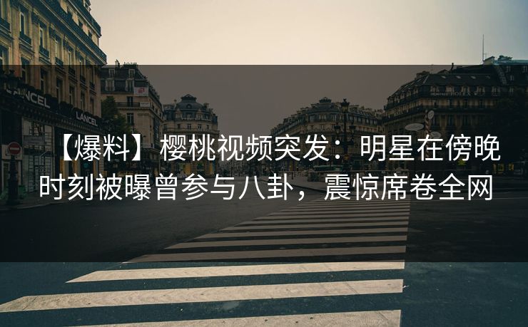 【爆料】樱桃视频突发：明星在傍晚时刻被曝曾参与八卦，震惊席卷全网