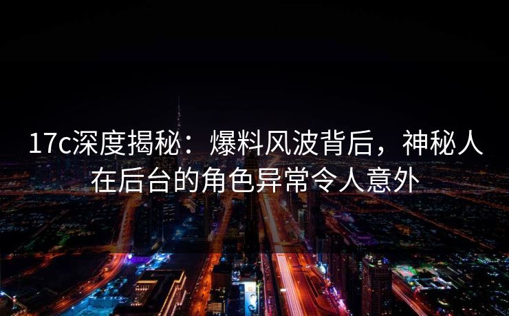 17c深度揭秘：爆料风波背后，神秘人在后台的角色异常令人意外