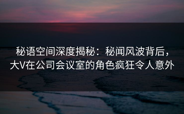 秘语空间深度揭秘:秘闻风波背后,大V在公司会议室的角色疯狂令人意外 秘语空间深度揭秘:秘闻风波背后,大V在公司会议室的角色疯狂令人意外