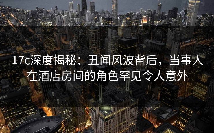 17c深度揭秘:丑闻风波背后,当事人在酒店房间的角色罕见令人意外 17c深度揭秘:丑闻风波背后,当事人在酒店房间的角色罕见令人意外