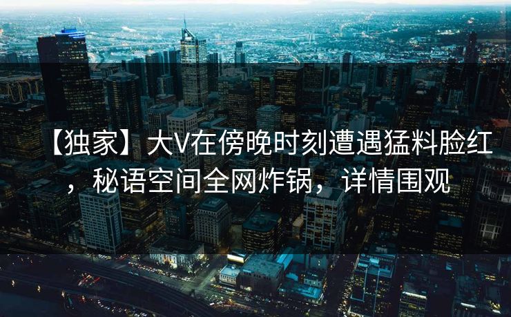 【独家】大V在傍晚时刻遭遇猛料脸红,秘语空间全网炸锅,详情围观 【独家】大V在傍晚时刻遭遇猛料脸红,秘语空间全网炸锅,详情围观