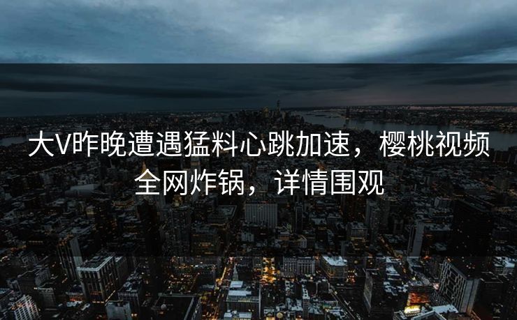 大V昨晚遭遇猛料心跳加速，樱桃视频全网炸锅，详情围观