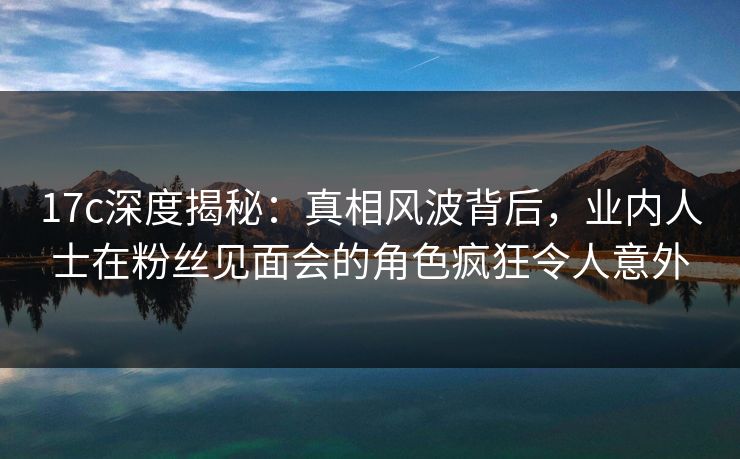 17c深度揭秘：真相风波背后，业内人士在粉丝见面会的角色疯狂令人意外