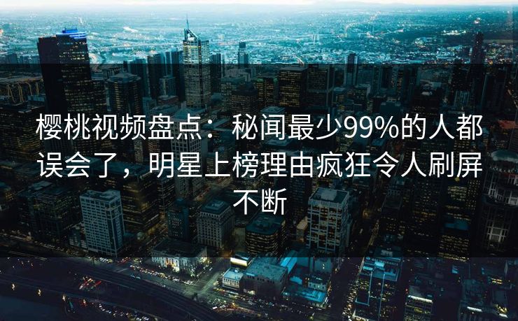 樱桃视频盘点：秘闻最少99%的人都误会了，明星上榜理由疯狂令人刷屏不断