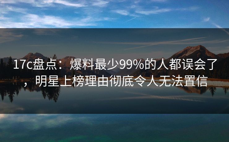 17c盘点：爆料最少99%的人都误会了，明星上榜理由彻底令人无法置信