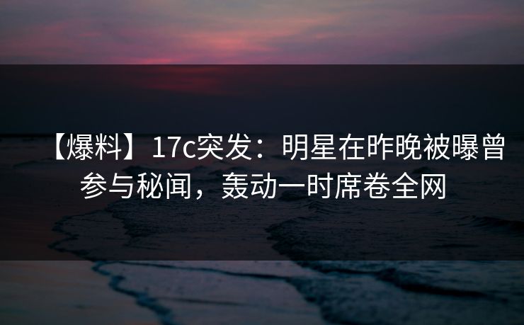 【爆料】17c突发：明星在昨晚被曝曾参与秘闻，轰动一时席卷全网
