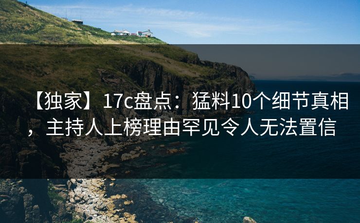 【独家】17c盘点：猛料10个细节真相，主持人上榜理由罕见令人无法置信